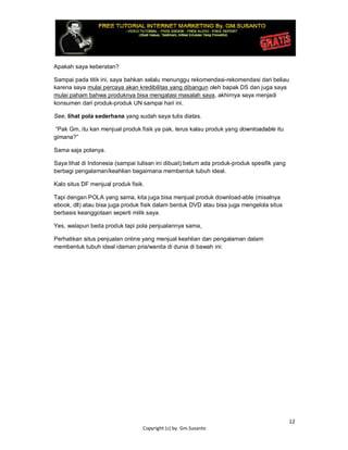 12
Copyright (c) by. Gm.Susanto
Apakah saya keberatan?
Sampai pada titik ini, saya bahkan selalu menunggu rekomendasi-rekomendasi dari beliau
karena saya mulai percaya akan kredibilitas yang dibangun oleh bapak DS dan juga saya
mulai paham bahwa produknya bisa mengatasi masalah saya, akhirnya saya menjadi
konsumen dari produk-produk UN sampai hari ini.
See, lihat pola sederhana yang sudah saya tulis diatas.
“Pak Gm, itu kan menjual produk fisik ya pak, terus kalau produk yang downloadable itu
gimana?”
Sama saja polanya.
Saya lihat di Indonesia (sampai tulisan ini dibuat) belum ada produk-produk spesifik yang
berbagi pengalaman/keahlian bagaimana membentuk tubuh ideal.
Kalo situs DF menjual produk fisik.
Tapi dengan POLA yang sama, kita juga bisa menjual produk download-able (misalnya
ebook, dll) atau bisa juga produk fisik dalam bentuk DVD atau bisa juga mengelola situs
berbasis keanggotaan seperti milik saya.
Yes, walapun beda produk tapi pola penjualannya sama,
Perhatikan situs penjualan online yang menjual keahlian dan pengalaman dalam
membentuk tubuh ideal idaman pria/wanita di dunia di bawah ini:
 