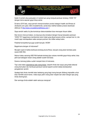14
Copyright (c) by. Gm.Susanto
Itulah 2 contoh situs penjualan di market luar yang menjual panduan tentang “HOW TO”
dengan tema seputar gaya hidup sehat.
Di tahun 2010 lalu, saya pernah mempromosikan produk kategori health and fitness di
clickbank.com yaitu milik vincedelmonte, (anda bisa melihat koleksi produk download-
ablenya di http://www.vincedelmontefitness.com )
Saya sendiri waktu itu jika komisinya diakumulasikan bisa mencapai ribuan dollar.
Dan konon menurut kabar, si empunya situs tersebut dengan hanya berjualan panduan
“HOW TO” bagaimana membentuk tubuh ideal yang dijual secara online, sampai hari ini, dia
masih saja mendapatkan sales sampai puluhan ribu dollar setiap bulan.
Padahal kompetitornya juga sudah banyak. WOW!
Bagaimana dengan di Indonesia?
Mungkin saat ini ketika berbicara tentang dunia fitnes, banyak orang akan berkata pada
sosok ADE RAI.
Namun kalau seorang ADE RAI berkata tentang tips sukses memiliki gaya hidup sehat, bisa
jadi buat sebagian besar orang adalah sudah hal biasa.
Karena memang beliau sudah menjadi ikon di Indonesia.
Tapi coba kalau seandainya ada orang biasa, (seperti Anda dan saya) yang tidak dikenal
orang kemudian dia membuat panduan tutorial seperti contoh diatas berdasarkan
pengalaman sendiri.
Apalagi kalo Anda memiliki latar belakang yang bagi orang banyak dibilang imposible untuk
bisa memiliki tubuh keren, maka saya yakin orang akan respek dan akan dengar apa yang
Anda sharing-kan.
Dan semoga Anda adalah salah satunya orangnya!
 