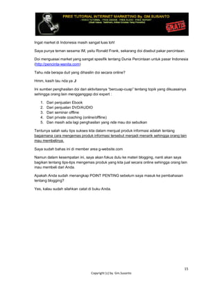 15
Copyright (c) by. Gm.Susanto
Ingat market di Indonesia masih sangat luas loh!
Saya punya teman sesama IM, yaitu Ronald Frank, sekarang doi disebut pakar percintaan.
Doi menguasai market yang sangat spesifik tentang Dunia Percintaan untuk pasar Indonesia
(http://pencinta-wanita.com)
Tahu nda berapa duit yang dihasilin doi secara online?
Hmm, kasih tau nda ya J
Ini sumber penghasilan doi dari aktivitasnya “bercuap-cuap” tentang topik yang dikuasainya
sehingga orang lain mengganggap doi expert :
1. Dari penjualan Ebook
2. Dari penjualan DVD/AUDIO
3. Dari seminar offline
4. Dari private coaching (online/offline)
5. Dan masih ada lagi penghasilan yang nda mau doi sebutkan
Tentunya salah satu tips sukses kita dalam menjual produk informasi adalah tentang
bagaimana cara mengemas produk informasi tersebut menjadi menarik sehingga orang lain
mau membelinya.
Saya sudah bahas ini di member area g-website.com
Namun dalam kesempatan ini, saya akan fokus dulu ke materi blogging, nanti akan saya
bagikan tentang tips-tips mengemas produk yang kita jual secara online sehingga orang lain
mau membeli dari Anda.
Apakah Anda sudah menangkap POINT PENTING sebelum saya masuk ke pembahasan
tentang blogging?
Yes, kalau sudah silahkan catat di buku Anda.
 