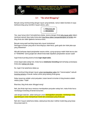 3.1 “So what Blogging”
Banyak orang membuat blog dengan tujuan yang berbeda, namun dalam konteks ini saya
berbicara blog yang memiliki 2 tujuan utama, yaitu :
1. PENJUALAN
2. BRANDING
Yes, saya hanya tulis 2 hal sederhana diatas, karena dengan Anda tahu tujuan akhir dalam
membuat sebuah blog maka Anda akan bisa fokus dalam mengembangkan isi konten dari
blog Anda dan tidak ngelantur kemana-mana.
Banyak orang asal buat blog tanpa tahu tujuan konkretnya!
Sehingga isi konten yang ada di situs blognya, tidak fokus, gado-gado dan tidak jelas apa
yang ditawarkan!
Alih-alih berharap dapat penghasilan secara online, ujung-ujungnya malah tidak terurus dan
di “TENDANG” sama google dan alhasil Anda tidak dapatkan penghasilan secara nyata!
Ingat Anda buat blog karena Anda ingin dapat sales.
Untuk dapat sales setiap hari, Anda harus melakukan branding baik terhadap produk/jasa
Anda atau bahkan diri Anda
So, ingat 2 hal sederhana diatas ya.
Anda membuat blog dengan tujuan untuk mendapatkan sales dan "menancapkan" sebuah
branding tertentu di benak market online yang sedang Anda garap.
Kalau tujuannya adalah untuk penjualan, bukan berarti isi konten di blog tersebut adalah
melulu jualan. Tidak!
Bisa-bisa, blog Anda akan ditinggal orang!
Nah, jika Anda ingin terus menerus mendapatkan penjualan setiap hari, maka Anda harus
membangun branding di benak konsumen.
Jadi dengan kata lain, selain bertujuan untuk meningkatkan penjualan, membangun blog
juga bertujuan untuk memperkuat merek dari produk/jasa yang Anda jual.
Nah dari 2 tujuan sederhana diatas, selanjutnya kita akan melihat model blog yang biasa
kita jumpai saat ini.
 