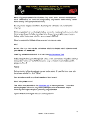 17
Copyright (c) by. Gm.Susanto
Model blog yang biasa kita lihat adalah blog yang secara teratur diperbarui, beberapa hari
sekali bahkan setiap hari namun terkadang ada blog yang temanya adalah tentang catatan
harian tentang kehidupan pribadi seseorang.
Biasanya model blog seperti ini hanya dijadikan jurnal online atau buku harian dari si
empunya.
Ciri khasnya adalah : si pemilik blog terkadang curhat atas masalah pribadinya, memberikan
komentar/pandangan terhadap banyak peristiwa dengan tema yang bermacam-macam,
kadang politik, bisnis, gosip artis, film, games, nawarin MLM, dll
Model blog seperti itu BUKANLAH yang menjadi pembahasan saya.
Why?
Karena kalau ingin membuat blog harus terkait dengan tujuan yang sudah saya tulis diawal
yaitu SALES dan BRANDING
Sekali lagi mari kita lihat sebentar studi kasus dari http://duniafitnes.com
Coba anda perhatikan, pernahkah pak DS selaku pemilik situs tersebut menjadikan situsnya
sebagai diary online dan “curhat” tentang tema yang bermacam-macam, kadang politik,
gosip artis, film, dll
TIDAK!
Seluruh konten, bahkan tanya-jawab, sampai liputan, video, dll masih berfokus pada satu
tema besar yaitu GAYA HIDUP SEHAT
Lalu perhatikan produk yang dijual/ditawarkan di situs tersebut.
Masih saling terkait bukan?
Yes, artinya situs percontohan dari duniafitnes.com ini memang memiliki 2 tujuan akhir
seperti yang saya tulis diatas yang mendapatkan penjualan terus menerus dengan
membangun merk produk spesifik (branding) yang ditawarkan.
Apakah Anda mulai mengerti maksud tulisan saya disini?
 