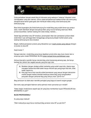 Coba perhatikan banyak sekali blog di Indonesia yang walaupun “katanya” ditujukan untuk
mendapatkan uang dari internet, namun pada kenyataannya kualitas konten dan tema yang
diangkat benar-benar gado-gado dan membuat malas orang untuk berkunjung dan
berkunjung lagi.
Bisa Anda bayangkan jika Anda berkunjung ke model blog yang sudah tema-nya campur
aduk, masih ditambah dengan banyaknya iklan yang muncul tentang obat kuat, MLM,
produk kecantikan, bahkan kadang link video bokep, hahaha....
Sekali lagi perhatikan situs DF tersebut, penempatan iklan dan penawaran produk ditata
sedemikian rupa sehingga tidak mengganggu pengunjung (target market pasar) yang
sedang berkunjung ke situs tersebut
Begitu melihat penawaran produk yang ditawarkan pun masih produk yang relevan dengan
isi konten di situs DF
Asyik bukan ?
Dengan kata lain, model blog yang isinya dijadikan jurnal online atau buku harian dari si
empunya yaitu model PERSONAL BLOG bukan menjadi tema pembahasan saya.
Artinya bisa jadi si pemilik hanya menulis blog untuk bersenang-senang saja, dia hanya
berbagi ide, pikiran dan segala sesuatu yang dia ingin tulis
è Bedakan dengan strategi artikel marketing yang sudah saya tulis, disana saya
mengajar bahwa kita tidak boleh hanya menulis apa yang pingin kita tulis, tidak
selalu seperti itu.
è Kita juga harus bisa menulis artikel pemasaran yang sesuai dengan kebutuhan
market (target market) disinilah bedanya antara blog yang menghasilkan
penjualan dengan personal blog yang hanya untuk “just for fun”
Blog semacam itu tidak akan memiliki peringkat yang bagus di search engine google.
Dan tentu saja peringkat halaman serta optimasi mesin pencarian pun rendah!
“Kalau begitu model bisnis seperti apa sih yang bisa memberikan tujuan PENJUALAN dan
BRANDING ini pak?”
BLOG PROFESIONAL!
Itu yang saya maksud!
“Wah maksudnya saya harus membuat blog se-keren situs DF ya pak Gm?”
 
