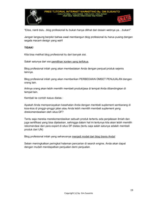 19
Copyright (c) by. Gm.Susanto
“Eitss, nanti dulu...blog profesional itu bukan hanya dilihat dari desain webnya ya....bukan!”
Jangan langsung berpikir bahwa awal membangun blog profesional itu harus pusing dengan
segala macam design yang wah!
TIDAK!
Kita bisa melihat blog profesional itu dari banyak sisi.
Salah satunya dari sisi pemilihan konten yang terfokus.
Blog profesional inilah yang akan membedakan Anda dengan penjual produk sejenis
lainnya.
Blog profesional inilah yang akan memberikan PERBEDAAN OMSET PENJUALAN dengan
orang lain.
Artinya orang akan lebih memilih membeli produk/jasa di tempat Anda dibandingkan di
tempat lain.
Kembali ke contoh kasus diatas :
Apakah Anda mempercayakan kesehatan Anda dengan membeli suplement sembarang di
kios-kios di pinggir-pinggir jalan atau Anda lebih memilih membeli suplement yang
direkomendasikan oleh situs DF?
Tentu saja mereka merekomendasikan sebuah produk tertentu ada penjelasan ilmiah dan
juga sertifikasi yang bisa dijelaskan, sehingga dalam hal ini tentunya kita akan lebih memilih
rekomendasi dari para expert di situs DF diatas (tentu saja salah satunya adalah membeli
produk dari UN)
Blog profesional inilah yang seharusnya menjadi model dari blog bisnis Anda!
Selain meningkatkan peringkat halaman pencarian di search engine, Anda akan dapat
dengan mudah mendapatkan penjualan demi penjualan.
 