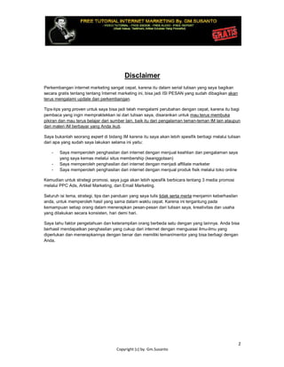 2
Copyright (c) by. Gm.Susanto
Disclaimer
Perkembangan internet marketing sangat cepat, karena itu dalam serial tulisan yang saya bagikan
secara gratis tentang tentang Internet marketing ini, bisa jadi ISI PESAN yang sudah dibagikan akan
terus mengalami update dan perkembangan.
Tips-tips yang proven untuk saya bisa jadi telah mengalami perubahan dengan cepat, karena itu bagi
pembaca yang ingin mempraktekkan isi dari tulisan saya, disarankan untuk mau terus membuka
pikiran dan mau terus belajar dari sumber lain, baik itu dari pengalaman teman-teman IM lain ataupun
dari materi IM berbayar yang Anda ikuti.
Saya bukanlah seorang expert di bidang IM karena itu saya akan lebih spesifik berbagi melalui tulisan
dari apa yang sudah saya lakukan selama ini yaitu:
- Saya memperoleh penghasilan dari internet dengan menjual keahlian dan pengalaman saya
yang saya kemas melalui situs membership (keanggotaan)
- Saya memperoleh penghasilan dari internet dengan menjadi affiliate marketer
- Saya memperoleh penghasilan dari internet dengan menjual produk fisik melalui toko online
Kemudian untuk strategi promosi, saya juga akan lebih spesifik berbicara tentang 3 media promosi
melalui PPC Ads, Artikel Marketing, dan Email Marketing.
Seluruh isi tema, strategi, tips dan panduan yang saya tulis tidak serta merta menjamin keberhasilan
anda, untuk memperoleh hasil yang sama dalam waktu cepat. Karena ini tergantung pada
kemampuan setiap orang dalam menerapkan pesan-pesan dari tulisan saya, kreativitas dan usaha
yang dilakukan secara konsisten, hari demi hari.
Saya tahu faktor pengetahuan dan keterampilan orang berbeda satu dengan yang lainnya. Anda bisa
berhasil mendapatkan penghasilan yang cukup dari internet dengan menguasai ilmu-ilmu yang
diperlukan dan menerapkannya dengan benar dan memiliki teman/mentor yang bisa berbagi dengan
Anda.
 