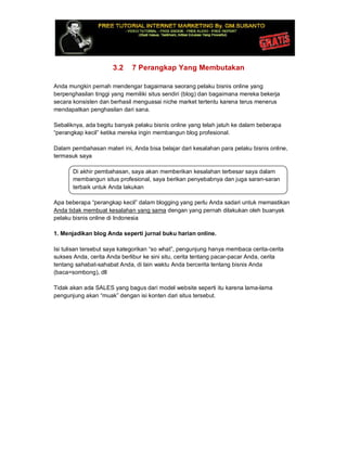 3.2 7 Perangkap Yang Membutakan
Anda mungkin pernah mendengar bagaimana seorang pelaku bisnis online yang
berpenghasilan tinggi yang memiliki situs sendiri (blog) dan bagaimana mereka bekerja
secara konsisten dan berhasil menguasai niche market tertentu karena terus menerus
mendapatkan penghasilan dari sana.
Sebaliknya, ada begitu banyak pelaku bisnis online yang telah jatuh ke dalam beberapa
“perangkap kecil” ketika mereka ingin membangun blog profesional.
Dalam pembahasan materi ini, Anda bisa belajar dari kesalahan para pelaku bisnis online,
termasuk saya
Di akhir pembahasan, saya akan memberikan kesalahan terbesar saya dalam
membangun situs profesional, saya berikan penyebabnya dan juga saran-saran
terbaik untuk Anda lakukan
Apa beberapa “perangkap kecil” dalam blogging yang perlu Anda sadari untuk memastikan
Anda tidak membuat kesalahan yang sama dengan yang pernah dilakukan oleh buanyak
pelaku bisnis online di Indonesia
1. Menjadikan blog Anda seperti jurnal buku harian online.
Isi tulisan tersebut saya kategorikan “so what”, pengunjung hanya membaca cerita-cerita
sukses Anda, cerita Anda berlibur ke sini situ, cerita tentang pacar-pacar Anda, cerita
tentang sahabat-sahabat Anda, di lain waktu Anda bercerita tentang bisnis Anda
(baca=sombong), dll
Tidak akan ada SALES yang bagus dari model website seperti itu karena lama-lama
pengunjung akan “muak” dengan isi konten dari situs tersebut.
 