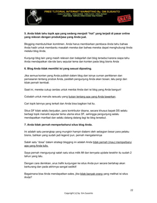 22
Copyright (c) by. Gm.Susanto
5. Anda tidak tahu topik apa yang sedang menjadi “hot” yang terjadi di pasar online
yang relevan dengan produk/jasa yang Anda jual.
Blogging membutuhkan komitmen. Anda harus membiarkan pembaca Anda tahu bahwa
Anda hadir untuk membantu masalah mereka dan bahwa mereka dapat menghubungi Anda
melalui blog Anda.
Kunjungi blog lain yang masih relevan dan belajarlah dari blog tersebut karena siapa tahu
Anda mendapatkan ide-ide baru seputar tema dan konten pada blog bisnis Anda
6. Blog Anda tidak memiliki isi yang sesuai diposting.
Jika semua konten yang Anda publish dalam blog dan isinya cuman periklanan dan
pemasaran tentang produk Anda, pastilah pengunjung Anda akan bosan, lalu pergi dan
tidak pernah kembali.
Saat ini, mereka cukup cerdas untuk menilai Anda dari isi blog yang Anda bangun!
Cobalah untuk menulis sesuatu yang bukan tentang apa yang Anda tawarkan.
Cari topik lainnya yang terkait dan Anda bisa bagikan hal itu.
Situs DF tidak selalu berjualan, para kontributor disana, secara khusus bapak DS selalu
berbagi topik menarik seputar tema utama situs DF, sehingga pengunjung selalu
mendapatkan manfaat dan selalu datang datang lagi ke blog tersebut.
7. Anda tidak pernah memperbaharui situs blog Anda.
Ini adalah satu perangkap yang mungkin hampir dialami oleh sebagian besar para pelaku
bisnis, bahkan yang sudah jadi legend pun, pernah mengalaminya
Salah satu “dosa” dalam strategi blogging ini adalah Anda tidak pernah (mau) memperbarui
apa yang Anda tulis.
Saya pernah mengunjungi salah satu situs milik IM dan ternyata update terakhir itu sudah 2
tahun yang lalu.
Dengan cara demikian, arus trafik kunjungan ke situs Anda pun secara bertahap akan
berkurang dan pada akhirnya sangat sedikit!
Bagaimana bisa Anda mendapatkan sales, jika tidak banyak orang yang melihat isi situs
Anda?
 