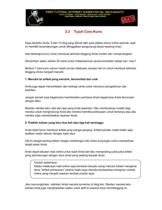 3.3 Tujuh Cara Kuno
Saya beritahu Anda, 9 dari 10 blog yang dibuat oleh para pelaku bisnis online pemula, saat
ini memiliki kecenderungan untuk ditinggalkan pengunjung (baca=wasting time)
Ada beberapa kunci untuk membuat aktivitas blogging Anda mudah dan menyenangkan.
Dibutuhkan waktu sekitar 30 menit untuk melakukannya secara konsisten setiap hari, mau?
Berikut 7 cara kuno namun masih proven dilakukan sampai hari ini untuk membuat aktivitas
blogging Anda menjadi menarik
1. Menulis isi artikel yang menarik, bermanfaat dan unik.
Anda juga dapat menceritakan dan berbagi cerita untuk menyorot pengetahuan dan
keahlian.
Jangan pernah lupa bagaimana memberitahu pembaca Anda bagaimana Anda berurusan
dengan klien.
Biarkan mereka tahu nilai dari apa yang Anda tawarkan. Dan membuatnya mudah bagi
mereka untuk menghubungi Anda jika mereka memiliki pertanyaan untuk bertanya atau jika
mereka ingin memanfaatkan layanan Anda.
2. Publish tulisan yang baru dua kali atau tiga kali seminggu.
Anda tidak harus membuat artikel yang sangat panjang. Artikel pendek, boleh-boleh saja,
asalkan masih relevan dengan topik situs
Hal ini sangat penting dalam rangka membangun lalu lintas kunjungan untuk memperluas
target pasar Anda.
Anda dapat lakukan riset online untuk topik Anda dan lalu memposting judul-judul artikel
yang berhubungan dengan situs Anda yang sedang banyak dicari.
Contoh sederhana :
Ketika melakukan riset online saya temukan banyak orang mencari tulisan mengenai
tema “artikel pemasaran” karena itulah saya menulis berdasarkan keinginan market
online yang menjadi sasaran tembak produk saya
Jika memungkinkan, silahkan Anda menulis komentar di blog lain. Biarkan mereka tahu
bahwa Anda juga menghabiskan waktu untuk aktif di sesama situs microblogging ini.
 