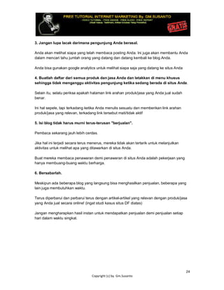 24
Copyright (c) by. Gm.Susanto
3. Jangan lupa lacak darimana pengunjung Anda berasal.
Anda akan melihat siapa yang telah membaca posting Anda. Ini juga akan membantu Anda
dalam mencari tahu jumlah orang yang datang dan datang kembali ke blog Anda.
Anda bisa gunakan google analytics untuk melihat siapa saja yang datang ke situs Anda
4. Buatlah daftar dari semua produk dan jasa Anda dan letakkan di menu khusus
sehingga tidak menganggu aktivitas pengunjung ketika sedang berada di situs Anda.
Selain itu, selalu periksa apakah halaman link arahan produk/jasa yang Anda jual sudah
benar.
Ini hal sepele, tapi terkadang ketika Anda menulis sesuatu dan memberikan link arahan
produk/jasa yang relevan, terkadang link tersebut mati/tidak aktif
5. Isi blog tidak harus murni terus-terusan "berjualan".
Pembaca sekarang jauh lebih cerdas.
Jika hal ini terjadi secara terus menerus, mereka tidak akan tertarik untuk melanjutkan
aktivitas untuk melihat apa yang ditawarkan di situs Anda.
Buat mereka membaca penawaran demi penawaran di situs Anda adalah pekerjaan yang
hanya membuang-buang waktu berharga.
6. Bersabarlah.
Meskipun ada beberapa blog yang langsung bisa menghasilkan penjualan, beberapa yang
lain juga membutuhkan waktu.
Terus diperbarui dan perbarui terus dengan artikel-artikel yang relevan dengan produk/jasa
yang Anda jual secara online! (ingat studi kasus situs DF diatas)
Jangan mengharapkan hasil instan untuk mendapatkan penjualan demi penjualan setiap
hari dalam waktu singkat.
 