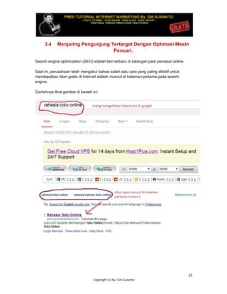 25
Copyright (c) by. Gm.Susanto
3.4 Menjaring Pengunjung Tertarget Dengan Optimasi Mesin
Pencari.
Search engine optimization (SEO) adalah tren terbaru di kalangan para pemasar online.
Saat ini, perusahaan telah mengakui bahwa salah satu cara yang paling efektif untuk
mendapatkan iklan gratis di Internet adalah muncul di halaman pertama pada search
engine.
Contohnya lihat gambar di bawah ini:
 