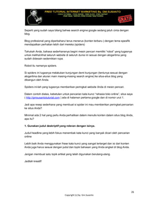 26
Copyright (c) by. Gm.Susanto
Seperti yang sudah saya bilang bahwa search engine google sedang jatuh cinta dengan
blog.
Blog profesional yang diperbaharui terus menerus (konten terbaru ) dengan tema spesifik
mendapatkan perhatian lebih dari mereka (spiders)
Tahukah Anda, bahasa sederhananya begini mesin pencari memiliki “robot” yang tugasnya
untuk melihat-lihat seluruh website di seluruh dunia ini sesuai dengan alogaritma yang
sudah didesain sedemikian rupa.
Robot itu namanya spiders.
Si spiders ini tugasnya melakukan kunjungan demi kunjungan (tentunya sesuai dengan
alogaritma dan aturan main masing-masing search engine) ke situs-situs blog yang
dibangun oleh Anda.
Spiders ini-lah yang tugasnya memberikan peringkat website Anda di mesin pencari.
Dalam contoh diatas, kebetulan untuk pencarian kata kunci “rahasia toko online”, situs saya
( http://gmsusantotutorial.com ) ada di halaman pertama google dan di nomor urut 1.
Jadi apa resep sederhana yang membuat si spider ini mau memberikan peringkat pencarian
ke situs Anda?
Minimal ada 2 hal yang perlu Anda perhatikan dalam menulis konten dalam situs blog Anda,
apa itu?
1. Gunakan judul deskriptif yang relevan dengan isinya.
Judul headline yang lebih fokus menembak kata kunci yang banyak dicari oleh pencarian
online
Lebih baik Anda menggunakan frase kata kunci yang sangat tertarget dan isi dari konten
Anda juga harus sesuai dengan judul dan topik bahasan yang Anda angkat di blog Anda.
Jangan membuat satu topik artikel yang telah digunakan berulang-ulang.
Jadilah kreatif!
 
