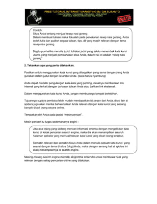 Contoh:
Situs Anda tentang menjual resep nasi goreng
Dalam membuat tulisan maka fokuslah pada penekanan resep nasi goreng, Anda
boleh tulis dan publish segala tulisan, tips, dll yang masih relevan dengan tema
resep nasi goreng.
Begitu pun ketika menulis judul, tuliskan judul yang selalu menembak kata kunci
utama yang menjadi pembahasan situs Anda, dalam hal ini adalah “resep nasi
goreng”
2. Tekankan apa yang perlu ditekankan.
Pastikan untuk menggunakan kata kunci yang ditargetkan yang sama dengan yang Anda
gunakan dalam judul dengan isi artikel Anda. (baca:harus nyambung)
Anda dapat memiliki pengulangan kata-kata yang penting, misalnya memberikan link
internal yang terkait dengan bahasan tulisan Anda atau bahkan link eksternal.
Dalam menggunakan kata kunci Anda, jangan membuatnya tampak berlebihan.
Tujuannya supaya pembaca lebih mudah mendapatkan isi pesan dari Anda, disisi lain si
spiders juga akan menilai bahwa tulisan Anda relevan dengan kata kunci yang sedang
banyak dicari orang secara online.
Tempatkan diri Anda pada posisi “mesin pencari”.
Mesin pencari itu tugas sederhananya begini :
Jika ada orang yang sedang mencari informasi tertentu dengan mengetikkan kata
kunci di kotak pencarian search engine, maka dia akan menampilkan seluruh
halaman website yang memuat/relevan kata kunci yang dicari orang tersebut.
Semakin relevan dan semakin fokus Anda dalam menulis sebuah kata kunci yang
sesuai dengan tema di situs (blog) Anda, maka dengan senang hati si spiders ini
akan menampilannya di search engine.
Masing-masing search engine memiliki alogoritma tersendiri untuk membawa hasil yang
relevan dengan setiap pencarian online yang dilakukan.
 