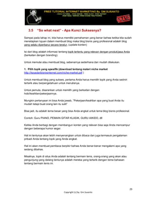 29
Copyright (c) by. Gm.Susanto
3.5 “So what next” - Apa Kunci Suksesnya?
Sampai pada tahap ini, kita harus memiliki pemahaman yang benar bahwa ketika kita sudah
menetapkan tujuan dalam membuat blog maka blog bisnis yang profesional adalah blog
yang selalu diperbarui secara teratur, (update konten)
Isi dari blog adalah informasi tentang topik tertentu yang relevan dengan produk/jasa Anda
(berkaitan dengan branding).
Untuk memulai atau membuat blog, sebenarnya sederhana dan mudah dilakukan.
1. Pilih topik yang spesifik (download tentang materi niche market
http://kayadaribisnisinternet.com/niche-market.pdf )
Untuk membuat blog yang sukses, pertama Anda harus memilih topik yang Anda sedniri
tertarik atau berpengetahuan untuk menulisnya.
Untuk pemula, disarankan untuk memilih yang berkaitan dengan
hobi/keahlian/pekerjaannya.
Mungkin pertanyaan ini bisa Anda jawab, ”Pekerjaan/keahlian apa yang buat Anda itu
mudah tetapi buat orang lain itu sulit”
Bisa jadi, itu adalah tema besar yang bisa Anda angkat untuk tema blog bisnis profesional.
Contoh: Guru PIANO, PEMAIN GITAR KLASIK, GURU AIKIDO, dll
Ketika Anda berbagi dengan membangun konten yang relevan bisa saja Anda mencampur
dengan beberapa humor segar.
Hal ini tentunya akan lebih menyenangkan untuk dibaca dan juga termasuk pengalaman
pribadi Anda tentang topik yang Anda angkat.
Hal ini akan membuat pembaca berpikir bahwa Anda benar-benar mengalami apa yang
sedang dibahas.
Misalnya, topik di situs Anda adalah tentang bermain tenis, orang-orang yang akan atau
pengunjung yang datang tentunya adalah mereka yang tertarik dengan tema bahasan
tentang bermain tenis ini.
 