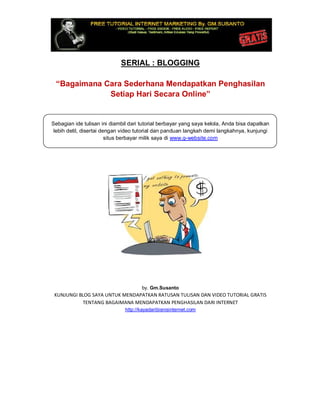 SERIAL : BLOGGING
“Bagaimana Cara Sederhana Mendapatkan Penghasilan
Setiap Hari Secara Online”
Sebagian ide tulisan ini diambil dari tutorial berbayar yang saya kelola, Anda bisa dapatkan
lebih detil, disertai dengan video tutorial dan panduan langkah demi langkahnya, kunjungi
situs berbayar milik saya di www.g-website.com
by. Gm.Susanto
KUNJUNGI BLOG SAYA UNTUK MENDAPATKAN RATUSAN TULISAN DAN VIDEO TUTORIAL GRATIS
TENTANG BAGAIMANA MENDAPATKAN PENGHASILAN DARI INTERNET
http://kayadaribisnisinternet.com
 
