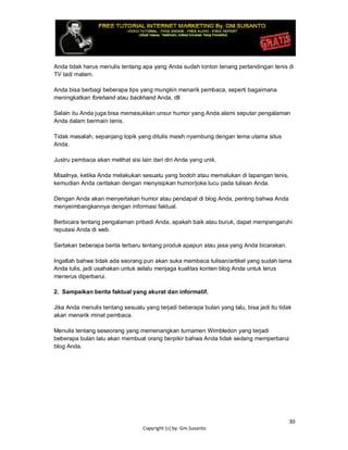 30
Copyright (c) by. Gm.Susanto
Anda tidak harus menulis tentang apa yang Anda sudah tonton tenang pertandingan tenis di
TV tadi malam.
Anda bisa berbagi beberapa tips yang mungkin menarik pembaca, seperti bagaimana
meningkatkan forehand atau backhand Anda, dll
Selain itu Anda juga bisa memasukkan unsur humor yang Anda alami seputar pengalaman
Anda dalam bermain tenis.
Tidak masalah, sepanjang topik yang ditulis masih nyambung dengan tema utama situs
Anda.
Justru pembaca akan melihat sisi lain dari diri Anda yang unik.
Misalnya, ketika Anda melakukan sesuatu yang bodoh atau memalukan di lapangan tenis,
kemudian Anda ceritakan dengan menyisipkan humor/joke lucu pada tulisan Anda.
Dengan Anda akan menyertakan humor atau pendapat di blog Anda, penting bahwa Anda
menyeimbangkannya dengan informasi faktual.
Berbicara tentang pengalaman pribadi Anda, apakah baik atau buruk, dapat mempengaruhi
reputasi Anda di web.
Sertakan beberapa berita terbaru tentang produk apapun atau jasa yang Anda bicarakan.
Ingatlah bahwa tidak ada seorang pun akan suka membaca tulisan/artikel yang sudah lama
Anda tulis, jadi usahakan untuk selalu menjaga kualitas konten blog Anda untuk terus
menerus diperbarui.
2. Sampaikan berita faktual yang akurat dan informatif.
Jika Anda menulis tentang sesuatu yang terjadi beberapa bulan yang lalu, bisa jadi itu tidak
akan menarik minat pembaca.
Menulis tentang seseorang yang memenangkan turnamen Wimbledon yang terjadi
beberapa bulan lalu akan membuat orang berpikir bahwa Anda tidak sedang memperbarui
blog Anda.
 