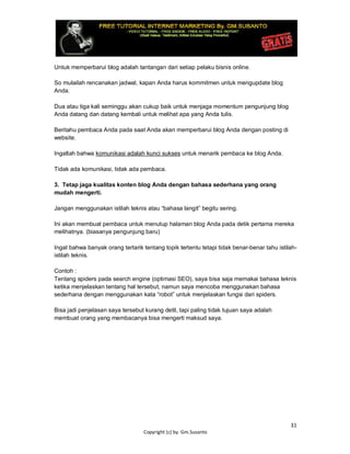 31
Copyright (c) by. Gm.Susanto
Untuk memperbarui blog adalah tantangan dari setiap pelaku bisnis online.
So mulailah rencanakan jadwal, kapan Anda harus kommitmen untuk mengupdate blog
Anda.
Dua atau tiga kali seminggu akan cukup baik untuk menjaga momentum pengunjung blog
Anda datang dan datang kembali untuk melihat apa yang Anda tulis.
Beritahu pembaca Anda pada saat Anda akan memperbarui blog Anda dengan posting di
website.
Ingatlah bahwa komunikasi adalah kunci sukses untuk menarik pembaca ke blog Anda.
Tidak ada komunikasi, tidak ada pembaca.
3. Tetap jaga kualitas konten blog Anda dengan bahasa sederhana yang orang
mudah mengerti.
Jangan menggunakan istilah teknis atau “bahasa langit” begitu sering.
Ini akan membuat pembaca untuk menutup halaman blog Anda pada detik pertama mereka
melihatnya. (biasanya pengunjung baru)
Ingat bahwa banyak orang tertarik tentang topik tertentu tetapi tidak benar-benar tahu istilah-
istilah teknis.
Contoh :
Tentang spiders pada search engine (optimasi SEO), saya bisa saja memakai bahasa teknis
ketika menjelaskan tentang hal tersebut, namun saya mencoba menggunakan bahasa
sederhana dengan menggunakan kata “robot” untuk menjelaskan fungsi dari spiders.
Bisa jadi penjelasan saya tersebut kurang detil, tapi paling tidak tujuan saya adalah
membuat orang yang membacanya bisa mengerti maksud saya.
 
