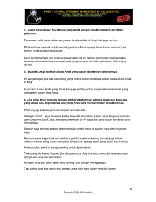 32
Copyright (c) by. Gm.Susanto
4. Judul harus besar, huruf tebal yang dapat dengan mudah menarik perhatian
pembaca.
Penamaan judul pada tulisan yang akan Anda publish di blog Anda juga penting.
Pikirkan frase menarik untuk menarik pembaca Anda supaya benar-benar membaca isi
konten Anda secara keseluruhan
Saya sendiri sampai hari ini terus belajar akan hal ini, namun seiring kita sering praktek,
lama-lama kita akan bisa membuat judul yang menarik perhatian pembaca. (learning by
doing)
5. Buatlah Arsip koleksi tulisan Anda yang sudah diterbitkan sebelumnya.
Ini sangat bagus jika ada seseorang yang tertarik untuk membaca tulisan-tulisan lama Anda
di blog.
Kumpulan tulisan Anda yang diarsipkan juga penting untuk menghasilkan lalu lintas yang
ditargetkan dalam blog Anda.
6. Jika Anda telah menulis sebuah artikel sebelumnya, periksa ejaan dan baca apa
yang Anda tulis. Ingat bahwa apa yang Anda tulis mencerminkan reputasi Anda.
Point ini juga terkadang harus menjadi perhatian kita.
Sebagai contoh, saya biasanya ketika saya ada ide bahan tulisan, saya langsung menulis
garis besarnya (draft) atau terkadang merekam di HP saya, lalu saya suruh karyawan saya
menulisnya.
Setelah saya berikan arahan dalam menulis konten maka di publish juga oleh karyawan
saya.
Namun karena saya tidak cermat (baca point 6) maka terkadang banyak juga tulisan,
maksud kalimat yang ditulis tidak pada tempatnya, apalagi ejaan yang salah atau kurang.
Karena itulah, point ini sangat penting untuk diperhatikan.
Terkadang kita harus “legowo” jika ada pembaca blog kita yang menuntut kesempurnaan
dari pesan yang kita sampaikan.
Mungkin buat dia, salah ejaan atau kurang huruf sangat mengganggu!
Tapi paling tidak kita harus mau belajar untuk lebih baik dalam menulis konten.
 