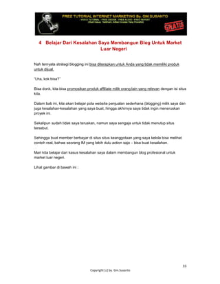 33
Copyright (c) by. Gm.Susanto
4 Belajar Dari Kesalahan Saya Membangun Blog Untuk Market
Luar Negeri
Nah ternyata strategi blogging ini bisa diterapkan untuk Anda yang tidak memiliki produk
untuk dijual.
“Lha, kok bisa?”
Bisa donk, kita bisa promosikan produk affiliate milik orang lain yang relevan dengan isi situs
kita.
Dalam bab ini, kita akan belajar pola website penjualan sederhana (blogging) milik saya dan
juga kesalahan-kesalahan yang saya buat, hingga akhirnya saya tidak ingin meneruskan
proyek ini.
Sekalipun sudah tidak saya teruskan, namun saya sengaja untuk tidak menutup situs
tersebut.
Sehingga buat member berbayar di situs situs keanggotaan yang saya kelola bisa melihat
contoh real, bahwa seorang IM yang lebih dulu action saja – bisa buat kesalahan.
Mari kita belajar dari kasus kesalahan saya dalam membangun blog profesional untuk
market luar negeri.
Lihat gambar di bawah ini :
 