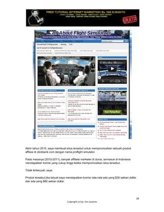 34
Copyright (c) by. Gm.Susanto
Akhir tahun 2010, saya membuat situs tersebut untuk mempromosikan sebuah produk
affilasi di clickbank.com dengan nama proflight simulator.
Pada masanya (2010-2011), banyak affiliate marketer di dunia, termasuk di Indonesia
mendapatkan komisi yang cukup tinggi ketika mempromosikan situs tersebut.
Tidak terkecuali, saya.
Produk tersebut jika terjual saya mendapatkan komisi rata-rata ada yang $30 sekian dollar
dan ada yang $80 sekian dollar.
 