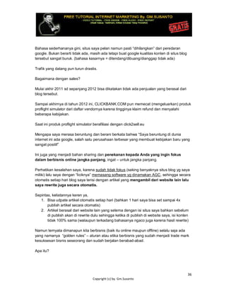 36
Copyright (c) by. Gm.Susanto
Bahasa sederhananya gini, situs saya pelan namun pasti “dihilangkan” dari peredaran
google. Bukan berarti tidak ada, masih ada tetapi buat google kualitas konten di situs blog
tersebut sangat buruk. (bahasa kasarnya = ditendang/dibuang/dianggap tidak ada)
Trafik yang datang pun turun drastis.
Bagaimana dengan sales?
Mulai akhir 2011 sd sepanjang 2012 bisa dikatakan tidak ada penjualan yang berasal dari
blog tersebut.
Sampai akhirnya di tahun 2012 ini, CLICKBANK.COM pun memecat (mengeluarkan) produk
proflight simulator dari daftar vendornya karena tingginya klaim refund dan menyalahi
beberapa kebijakan.
Saat ini produk proflight simulator berafiliasi dengan click2sell.eu
Mengapa saya merasa beruntung dan berani berkata bahwa “Saya beruntung di dunia
internet ini ada google, salah satu perusahaan terbesar yang membuat kebijakan baru yang
sangat positif”
Ini juga yang menjadi bahan sharing dan penekanan kepada Anda yang ingin fokus
dalam berbisnis online jangka panjang, ingat – untuk jangka panjang.
Perhatikan kesalahan saya, karena sudah tidak fokus (saking banyaknya situs blog yg saya
miliki) lalu saya dengan “liciknya” memasang software yg dinamakan AGC, sehingga secara
otomatis setiap hari blog saya terisi dengan artikel yang mengambil dari website lain lalu
saya rewrite juga secara otomatis.
Sepintas, keliatannya keren ya,
1. Bisa udpate artikel otomatis setiap hari (bahkan 1 hari saya bisa set sampai 4x
publish artikel secara otomatis)
2. Artikel berasal dari website lain yang setema dengan isi situs saya bahkan sebelum
di publish akan di rewrite dulu sehingga ketika di publish di website saya, isi konten
tidak 100% sama (walaupun terkadang bahasanya ngaco juga karena hasil rewrite)
Namun ternyata dimanapun kita berbisnis (baik itu online maupun offline) selalu saja ada
yang namanya “golden rules” – aturan atau etika berbisnis yang sudah menjadi trade mark
kesuksesan bisnis seseorang dan sudah berjalan berabad-abad.
Apa itu?
 