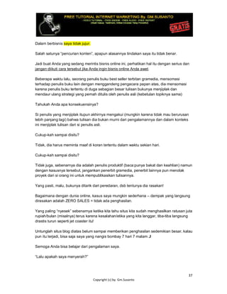 37
Copyright (c) by. Gm.Susanto
Dalam berbisnis saya tidak jujur.
Salah satunya “pencurian konten”, apapun alasannya tindakan saya itu tidak benar.
Jadi buat Anda yang sedang merintis bisnis online ini, perhatikan hal itu dengan serius dan
jangan diikuti cara tersebut jika Anda ingin bisnis online Anda awet.
Beberapa waktu lalu, seorang penulis buku best seller terbitan gramedia, mensomasi
terhadap penulis buku lain dengan menggandeng pengacara papan atas, dia mensomasi
karena penulis buku tertentu di duga sebagian besar tulisan bukunya menjiplak dan
mendaur ulang strategi yang pernah ditulis oleh penulis asli (kebetulan topiknya sama)
Tahukah Anda apa konsekuensinya?
Si penulis yang menjiplak itupun akhirnya mengakui (mungkin karena tidak mau berurusan
lebih panjang lagi) bahwa tulisan dia bukan murni dari pengalamannya dan dalam konteks
ini menjiplak tulisan dari si penulis asli.
Cukup-kah sampai disitu?
Tidak, dia harus meminta maaf di koran tertentu dalam waktu sekian hari.
Cukup-kah sampai disitu?
Tidak juga, sebenarnya dia adalah penulis produktif (baca:punya bakat dan keahlian) namun
dengan kasusnya tersebut, jangankan penerbit gramedia, penerbit lainnya pun menolak
proyek dari si orang ini untuk mempublikasikan tulisannya.
Yang pasti, malu, bukunya ditarik dari peredaran, dsb tentunya dia rasakan!
Bagaimana dengan dunia online, kasus saya mungkin sederhana – dampak yang langsung
dirasakan adalah ZERO SALES = tidak ada penghasilan.
Yang paling “nyesek” sebenarnya ketika kita tahu situs kita sudah menghasilkan ratusan juta
rupiah/bulan (misalnya) terus karena kesalahan/etika yang kita langgar, tiba-tiba langsung
drastis turun seperti jet coaster itu!
Untunglah situs blog diatas belum sampai memberikan penghasilan sedemikian besar, kalau
pun itu terjadi, bisa saja saya yang nangis bombay 7 hari 7 malam J
Semoga Anda bisa belajar dari pengalaman saya.
“Lalu apakah saya menyerah?”
 