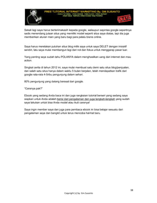 38
Copyright (c) by. Gm.Susanto
Sekali lagi saya harus berterimakasih kepada google, walaupun sepintas google sepertinya
sadis menendang jutaan situs yang memiliki model seperti situs saya diatas, tapi dia juga
memberikan aturan main yang baru bagi para pelalu bisnis online.
Saya harus merelakan puluhan situs blog milik saya untuk saya DELET dengan inisiatif
sendiri, lalu saya mulai membangun lagi dari nol dan fokus untuk menggarap pasar luar.
Yang penting saya sudah tahu POLANYA dalam menghasilkan uang dari internet dan mau
action.
Singkat cerita di tahun 2012 ini, saya mulai membuat satu demi satu situs blog/penjualan,
dan salah satu situs hanya dalam waktu 5 bulan berjalan, telah mendapatkan trafik dari
google rata-rata 4-5ribu pengunjung dalam sehari.
80% pengunjung yang datang berasal dari google.
“Caranya pak?”
Ebook yang sedang Anda baca ini dan juga rangkaian tutorial berseri yang sedang saya
siapkan untuk Anda adalah berisi dari pengalaman dan juga langkah-langkah yang sudah
saya lakukan untuk bisa Anda model atau ikuti caranya!
Saya ingin member saya dan juga para pembaca ebook ini bisa belajar sesuatu dari
pengalaman saya dan bangkit untuk terus mencoba hal-hal baru.
 