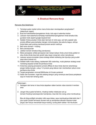 4. Eksekusi Rencana Kerja
Rencana Aksi Sederhana
1. Tentukan pada market online mana Anda akan mendapatkan penghasilan?
(dalam/luar negeri)
2. Buat list hobi/keahlian/pengalaman Anda, tulis saja di selembar kertas
3. Lakukan riset sederhana terhadap hobi/keahlian/pengalaman Anda tersebut lalu
gunakan tools seperti google keyword tool
4. Setelah Anda putuskan Anda akan bermain di niche apa, cari tahu apakah ada
produk affiliasi yang berkaitan dengan niche tersebut, jika ada-itu bagus, artinya
Anda tidak usah pusiing membuat produk sendiri nantinya
5. Beli nama domain + hosting
6. Beli autoresponder
7. Jadikan domain tersebut blog (wordpress)
8. Mulai persiapkan artikel pemasaran dan tulisan-tulisan Anda untuk Anda publish di
situs Anda (Anda bisa tulis sendiri atau bayar orang lain untuk menulisnya)
9. Lakukan secara konsisten (baca strategi artikel marketing dan tips-tips yang sudah
saya tulis di ebook ini)
10. Setelah trafik mulai datang, katakanlah 500 visitor/day, mulai jalankan strategi email
marketing kepada kontak list pembaca Anda
11. Anda bisa pasang penawaran produk affiliasi di situs Anda (banner advertising)
jangan terlalu banyak, cukup 1-2 produk yang relevan dan memberikan solusi untuk
pembaca situs Anda
12. Target penghasilan minimal $500/bulan di 6 bulan pertama!
13. Sabar dan konsisten, ingat kita sedang bangun yang namanya aset (baca penjelasan
saya di modul lain tentang aset)
Keterangan :
1. Sebagian dari tema ini bisa Anda dapatkan dalam bentuk video tutorial di member
area
2. Jangan fokus pada hal teknis, misalnya ketika melakukan set up
domain+hosting+autoresponder+wordpress, bisa kita hire orang untuk membuatnya
Btw utk blog proflight simulator milik saya diatas, saya membuatnya tidak lebih dari 1
juta rupiah (sudah termasuk domain+set up wordpress+dibuatin themes+instal
plugin) dan hanya menambah biaya hosting, kurang lebih sekitar 100 ribu/bulan.
 