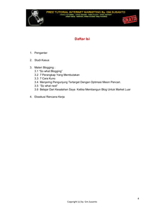 4
Copyright (c) by. Gm.Susanto
Daftar Isi
1. Pengantar
2. Studi Kasus
3. Materi Blogging :
3.1 “So what Blogging”
3.2 7 Perangkap Yang Membutakan
3.3 7 Cara Kuno
3.4 Menjaring Pengunjung Tertarget Dengan Optimasi Mesin Pencari.
3.5 “So what next”
3.6 Belajar Dari Kesalahan Saya Ketika Membangun Blog Untuk Market Luar
4. Eksekusi Rencana Kerja
 
