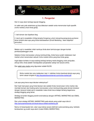 1. Pengantar
Hari ini saya akan berbagi seputar blogging.
Ini salah satu pola sederhana yg bisa dilakukan setelah anda menemukan topik spesifik
(niche market) untuk Anda garap.
1. beli domain dan dijadikan blog
2. taruh opt in-newsletter di blog tersebut fungsinya untuk menyaring pengunjung yg benar-
benar tertarik akan apa yang Anda tulis/tawarkan (Email Marketing - akan diajarkan
kemudian)
Melalui opt in newsletter inilah nantinya Anda akan berhubungan dengan kontak
pembaca/pelanggan anda
Sebelum Anda memutuskan untung membuat blog, Anda harus sudah melakukan riset
market untuk menemukan sebuah niche market online yang bisa Anda garap.
Ingat dalam konteks ini saya sedang berbagi tentang media blogging untuk penjualan,
artinya GOL Anda adalah mendapatkan penghasilan setiap hari secara online.
Dan salah satu media yang digunakan adalah BLOG
Niche market dan cara melakukan riset => silahkan Anda download ebook saya yang
berisi ulasan singkat di http://kayadaribisnisinternet.com/niche-market.pdf
Lalu apa yang harus saya lakukan selanjutnya?
Dari hasil riset pasar yang Anda lakukan dan setelah Anda menemukan niche market, lalu
membeli domain dan hosting serta memutuskan untuk membuat blog pada domain tersebut
dengan menaruh kotak opt-in newsletter maka Anda harus belajar tentang bagaimana
strategi blogging yang benar.
Strategi isi konten blogging sendiri erat kaitanya dengan ARTIKEL MARKETING dan EMAIL
MARKETING
Dan untuk strategi ARTIKEL MARKETING pada ebook yang sudah saya tulis di
http://gmsusantotutorial.com/studi-kasus-artikel-marketing.pdf
Namun di kesempatan lain, akan saya bahas secara detil dari sudut pandang yang berbeda
berdasarkan yg sudah saya alami (materi EMAIL MARKETING)
 