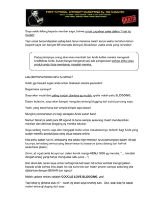 Saya selalu bilang kepada member saya, bahwa untuk dapatkan sales dalam 1 hari itu
mudah!
Tapi untuk berpendapatan setiap hari, terus menerus dalam kurun waktu bertahun-tahun
(seperti saya dan banyak IM lndonesia lainnya) dibutuhkan usaha anda yang persisten!
Pada prinsipnya orang akan mau membeli dari Anda ketika mereka mengenal
kredibilitas Anda, bukan hanya mengenal tapi ada pengakukan bahwa anda (atau
produk anda) bisa membantu masalah mereka.
Lalu darimana mereka tahu itu semua?
Itulah yg menjadi tugas anda untuk dilakukan secara persistent
Bagaimana caranya?
Saya akan mulai dari paling mudah diantara yg mudah, gratis malah yaitu BLOGGING,
Dalam bulan ini, saya akan banyak mengulas tentang blogging dari sudut pandang saya.
Yeah, yang sederhana dan simple-simple saja kawan!
Mungkin pembahasan ini bagi sebagian Anda sudah basi!
Namun faktanya ialah para IM legend di dunia sampai sekarang masih mendapatkan
manfaat dari aktivitas blogging yg mereka lakukan
Saya sedang meniru saja dan mengajak Anda untuk melakukannya, terlebih bagi Anda yang
sudah memiliki produk/jasa yang dijual secara online.
Kita perlu sadari hal ini, terkadang kita selalu ingin mencari jurus pamungkas dalam IM tapi
lucunya, terkadang semua yang besar-besar itu biasanya justru datang dari hal-hal
sederhana (basic)
(hmm, jd ingat cerita lie syo bun dalam komik manga KENJI GOH yg menulis, " ... takutlah
dengan orang yang hanya menguasai satu jurus ...")
Dan disini-lah peran saya untuk berbagi hal-hal basic tsb untuk kembali mengingatkan
kepada anda bahwa ilmu basic itu nda kuno kok dan masih proven sampai sekarang jika
dijalankan dengan BENAR dan ngaco!
Malah update terbaru adalah GOOGLE LOVE BLOGGING, yes!
Tapi blog yg gimana dulu ni? - itulah yg akan saya sharing-kan. Oke, siap-siap ya dapat
materi tentang bloging dari saya
 