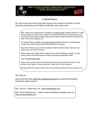 2. Studi Kasus
Ok, saat ini saya akan berikan studi kasus supaya Anda mengerti alur berpikir dan pola
sederhana yang dipakai para IM ketika menghasilan uang secara online.
Note: Sebelumnya, bagi pembaca newsletter yang belum pernah mengikuti bahasan di materi
tutorial berbayar di tempat saya, mungkin bisa menilai bahwa semua tutorial panduan yang
saya berikan secara gratis, kualitas nilainya sama bahkan melebihi panduan IM yang pernah
dibeli, tapi kok disini digratisin ya?
Yes, bagi pembaca newsletter yang belum pernah mengikuti bahasan di materi berbayar
mungkin akan sedikit terkejut dengan gaya saya dalam mengajar.
Saya akan beritahu supaya Anda bisa dengan mudah mengikuti setiap materi dari saya
dengan gaya seorang Gm.Susanto.
Dalam setiap materi tutorial (baik itu dalam bentuk video tutorial/tulisan seperti ini), saya
memang tidak suka bertele-tele atau sengaja memanjang-manjangkan materi.
Tidak, itu bukan gaya saya!
Karena itulah ratusan member saya bilang bahwa jika saya memberikan materi itu fokus,
konkret, isinya “daging”, ilmunya sederhana, “street smart” namun powerful.
Semoga Anda bisa mengikuti tulisan saya ini dan langsung membuat rencana kerjanya ya J
Oke, lanjut ya..
Saya sudah tulis bahwa salah satu model/pola sederhana seorang IM mendapatkan
penghasilan adalah seperti ini.
Beli 1 domain -> dijadiin blog, cth : www.namabloganda.com
Beli 1 domain lagi yang lain -> dijadiin tempat memajang produk/jasa anda, cth :
www.namaprodukanda.com
 