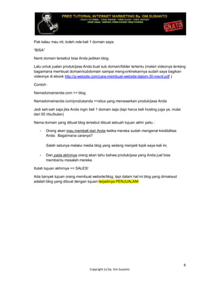 8
Copyright (c) by. Gm.Susanto
Pak kalau mau irit, boleh nda beli 1 domain saya.
“BISA”
Nanti domain tersebut bisa Anda jadikan blog.
Lalu untuk jualan produk/jasa Anda buat sub domain/folder tertentu (materi videonya tentang
bagaimana membuat domain/subdomain sampai meng-onlinekannya sudah saya bagikan
videonya di ebook http://g-website.com/cara-membuat-website-dalam-30-menit.pdf )
Contoh:
Namadomainanda.com => blog
Namadomainanda.com/produkanda =>situs yang menawarkan produk/jasa Anda
Jadi sah-sah saja jika Anda ingin beli 1 domain saja (tapi harus beli hosting juga ya, mulai
dari 50 ribu/bulan)
Nama domain yang dibuat blog tersebut dibuat sebuah tujuan akhir yaitu :
- Orang akan mau membeli dari Anda ketika mereka sudah mengenal kredibilitas
Anda. Bagaimana caranya?
Salah satunya melalui media blog yang sedang menjadi topik saya kali ini.
- Dan pada akhirnya orang akan tahu bahwa produk/jasa yang Anda jual bisa
membantu masalah mereka
Itulah tujuan akhirnya => SALES!
Ada banyak tujuan orang membuat website/blog, tapi dalam hal ini blog yang dimaksud
adalah blog yang dibuat dengan tujuan terjadinya PENJUALAN!
 