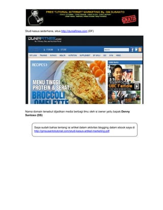 Studi kasus sederhana, situs http://duniafitnes.com (DF)
Nama domain tersebut dijadikan media berbagi ilmu oleh si owner yaitu bapak Denny
Santoso (DS)
Saya sudah bahas tentang isi artikel dalam aktivitas blogging dalam ebook saya di
http://gmsusantotutorial.com/studi-kasus-artikel-marketing.pdf
 