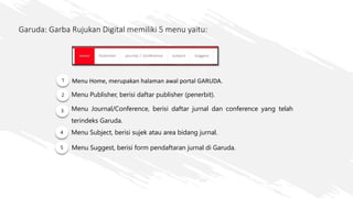 Garuda: Garba Rujukan Digital memiliki 5 menu yaitu:
1 Menu Home, merupakan halaman awal portal GARUDA.
2
3
Menu Publisher, berisi daftar publisher (penerbit).
Menu Journal/Conference, berisi daftar jurnal dan conference yang telah
terindeks Garuda.
Menu Suggest, berisi form pendaftaran jurnal di Garuda.
4
5
Menu Subject, berisi sujek atau area bidang jurnal.
 