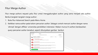 Fitur Merge Author
Fitur merge authors request yaitu fitur untuk menggabungkan author yang sama menjadi satu author.
Berikut langkah-langkah merge author:
1. Buka fitur Advanced Search pada Menu Home.
2. Ketikkan nama author pada kolom pencarian author. Sebagai contoh mencari author dengan nama
‘ahmad’ dengan affiliasi ‘universitas pendidikan indonesia’. Makan muncul 4 authors berdasarkan
query pencarian author tersebut, seperti ditunjukkan gambar berikut:
 