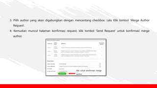 3. Pilih author yang akan digabungkan dengan mencentang checkbox. Lalu Klik tombol ‘Merge Author
Request’.
4. Kemudian muncul halaman konfirmasi request, klik tombol ‘Send Request’ untuk konfirmasi merge
author.
Klik untuk konfirmasi merge
author
 