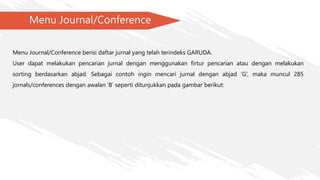 Menu Journal/Conference
Menu Journal/Conference berisi daftar jurnal yang telah terindeks GARUDA.
User dapat melakukan pencarian jurnal dengan menggunakan firtur pencarian atau dengan melakukan
sorting berdasarkan abjad. Sebagai contoh ingin mencari jurnal dengan abjad ‘G’, maka muncul 285
jornals/conferences dengan awalan ‘B’ seperti ditunjukkan pada gambar berikut:
 