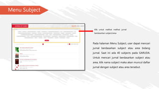 Menu Subject
Klik untuk melihat melihat jurnal
berdasarkan subject/area
Pada halaman Menu Subject, user dapat mencari
jurnal berdasarkan subject atau area bidang
jurnal. Saat ini ada 40 subjects pada GARUDA.
Untuk mencari jurnal berdasarkan subject atau
area, klik nama subject maka akan muncul daftar
jurnal dengan subject atau area tersebut.
 