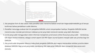 2. Jika pengisian form di atas sukses maka pendaftar akan menerima balasan email dari hdgaruda@ristekdikti.go.id berupa
konfirmasi bahwa pendaftaran sudah diterima.
3. Pendaftar menunggu evaluasi dari tim pengelola GARUDA untuk menyampaikan hasilnya. Pengelola GARUDA berhak
menerima atau menolak permohonan indeksasi jurnal yang tidak memenuhi standar yang telah ditentukan.
4. Jurnal yang sudah menggunakan sistem informasi manajemen jurnal secara online khususnya yang sudah mendukung
OAI (Open Archive Initiative), sebagai contoh seperti OJS PKP (Open Journal System) menjadi salah satu prioritas bagi tim
GARUDA.
5. Jika jurnal sudah dinyatakan diterima maka pihak pengelola GARUDA akan segera memasukkan terbitan jurnal ke dalam
database GARUDA. Bagi jurnal yang sudah mendukung OAI maka pihak GARUDA akan mengambil data secara semi
otomatis.
 
