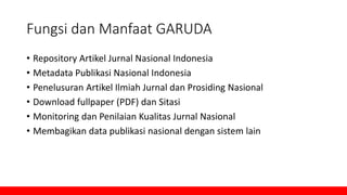 Fungsi dan Manfaat GARUDA
• Repository Artikel Jurnal Nasional Indonesia
• Metadata Publikasi Nasional Indonesia
• Penelusuran Artikel Ilmiah Jurnal dan Prosiding Nasional
• Download fullpaper (PDF) dan Sitasi
• Monitoring dan Penilaian Kualitas Jurnal Nasional
• Membagikan data publikasi nasional dengan sistem lain
 