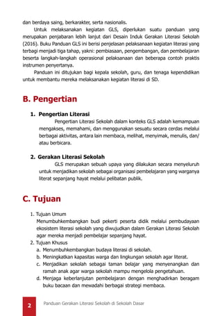 2 Panduan Gerakan Literasi Sekolah di Sekolah Dasar
dan berdaya saing, berkarakter, serta nasionalis.
Untuk melaksanakan kegiatan GLS, diperlukan suatu panduan yang
merupakan penjabaran lebih lanjut dari Desain Induk Gerakan Literasi Sekolah
(2016). Buku Panduan GLS ini berisi penjelasan pelaksanaan kegiatan literasi yang
terbagi menjadi tiga tahap, yakni: pembiasaan, pengembangan, dan pembelajaran
beserta langkah-langkah operasional pelaksanaan dan beberapa contoh praktis
instrumen penyertanya.
Panduan ini ditujukan bagi kepala sekolah, guru, dan tenaga kependidikan
untuk membantu mereka melaksanakan kegiatan literasi di SD.
B. Pengertian
1. Pengertian Literasi
		 Pengertian Literasi Sekolah dalam konteks GLS adalah kemampuan
mengakses, memahami, dan menggunakan sesuatu secara cerdas melalui
berbagai aktivitas, antara lain membaca, melihat, menyimak, menulis, dan/
atau berbicara.
2.	 Gerakan Literasi Sekolah
		 GLS merupakan sebuah upaya yang dilakukan secara menyeluruh
untuk menjadikan sekolah sebagai organisasi pembelajaran yang warganya
literat sepanjang hayat melalui pelibatan publik.
C. Tujuan
1. Tujuan Umum
	 Menumbuhkembangkan budi pekerti peserta didik melalui pembudayaan
ekosistem literasi sekolah yang diwujudkan dalam Gerakan Literasi Sekolah
agar mereka menjadi pembelajar sepanjang hayat.
2. Tujuan Khusus
a.	Menumbuhkembangkan budaya literasi di sekolah.
b.	Meningkatkan kapasitas warga dan lingkungan sekolah agar literat.
c.	Menjadikan sekolah sebagai taman belajar yang menyenangkan dan
ramah anak agar warga sekolah mampu mengelola pengetahuan.
d.	Menjaga keberlanjutan pembelajaran dengan menghadirkan beragam
buku bacaan dan mewadahi berbagai strategi membaca.
 