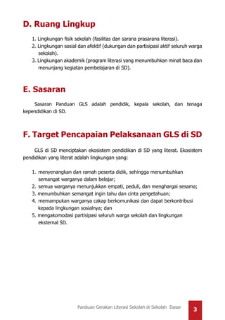 3Panduan Gerakan Literasi Sekolah di Sekolah Dasar
D. Ruang Lingkup
1. Lingkungan fisik sekolah (fasilitas dan sarana prasarana literasi).
2. Lingkungan sosial dan afektif (dukungan dan partisipasi aktif seluruh warga
sekolah).
3. Lingkungan akademik (program literasi yang menumbuhkan minat baca dan
menunjang kegiatan pembelajaran di SD).
E. Sasaran
Sasaran Panduan GLS adalah pendidik, kepala sekolah, dan tenaga
kependidikan di SD.
F. Target Pencapaian Pelaksanaan GLS di SD
GLS di SD menciptakan ekosistem pendidikan di SD yang literat. Ekosistem
pendidikan yang literat adalah lingkungan yang:
1.	menyenangkan dan ramah peserta didik, sehingga menumbuhkan
	semangat warganya dalam belajar;
2.	semua warganya menunjukkan empati, peduli, dan menghargai sesama;
3. menumbuhkan semangat ingin tahu dan cinta pengetahuan;
4.	memampukan warganya cakap berkomunikasi dan dapat berkontribusi
kepada lingkungan sosialnya; dan
5. mengakomodasi partisipasi seluruh warga sekolah dan lingkungan
	eksternal SD.
 
