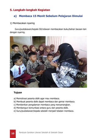10 Panduan Gerakan Literasi Sekolah di Sekolah Dasar
5. Langkah-langkah Kegiatan
a) Membaca 15 Menit Sebelum Pelajaran Dimulai
1) Membacakan nyaring
Guru/pustakawan/kepala SD/relawan membacakan buku/bahan bacaan lain
dengan nyaring.
Tujuan
a) Memotivasi peserta didik agar mau membaca.
b) Membuat peserta didik dapat membaca dan gemar membaca.
c) Memberikan pengalaman membaca yang menyenangkan.
d) Membangun komunikasi antara guru dan peserta didik.
e) Guru/pustakawan/kepala sekolah menjadi teladan membaca.
 