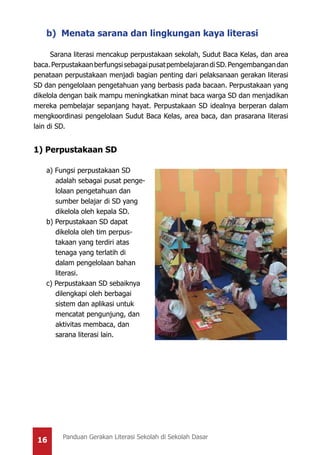 16 Panduan Gerakan Literasi Sekolah di Sekolah Dasar
b) Menata sarana dan lingkungan kaya literasi
Sarana literasi mencakup perpustakaan sekolah, Sudut Baca Kelas, dan area
baca.PerpustakaanberfungsisebagaipusatpembelajarandiSD.Pengembangandan
penataan perpustakaan menjadi bagian penting dari pelaksanaan gerakan literasi
SD dan pengelolaan pengetahuan yang berbasis pada bacaan. Perpustakaan yang
dikelola dengan baik mampu meningkatkan minat baca warga SD dan menjadikan
mereka pembelajar sepanjang hayat. Perpustakaan SD idealnya berperan dalam
mengkoordinasi pengelolaan Sudut Baca Kelas, area baca, dan prasarana literasi
lain di SD.
1) Perpustakaan SD
a) Fungsi perpustakaan SD
adalah sebagai pusat penge-
lolaan pengetahuan dan
sumber belajar di SD yang
dikelola oleh kepala SD.
b) Perpustakaan SD dapat
dikelola oleh tim perpus-
takaan yang terdiri atas
tenaga yang terlatih di
dalam pengelolaan bahan
literasi.
c) Perpustakaan SD sebaiknya
dilengkapi oleh berbagai
sistem dan aplikasi untuk
mencatat pengunjung, dan
aktivitas membaca, dan
sarana literasi lain.
 