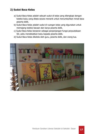 17Panduan Gerakan Literasi Sekolah di Sekolah Dasar
2) Sudut Baca Kelas
a) Sudut Baca Kelas adalah sebuah sudut di kelas yang dilengkapi dengan
koleksi buku yang ditata secara menarik untuk menumbuhkan minat baca
peserta didik.
b) Sudut Baca Kelas adalah sudut di ruangan kelas yang digunakan untuk
memajang koleksi bacaan dan karya peserta didik.
c) Sudut Baca Kelas berperan sebagai perpanjangan fungsi perpustakaan
SD, yaitu mendekatkan buku kepada peserta didik.
d) Sudut Baca Kelas dikelola oleh guru, peserta didik, dan orang tua.
 