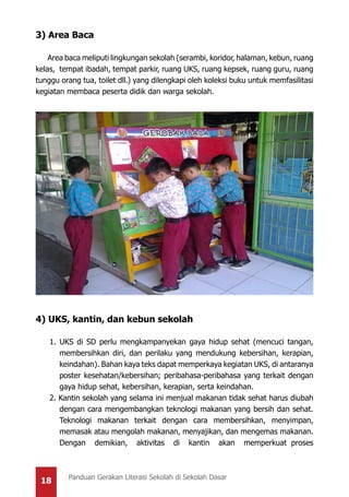 18 Panduan Gerakan Literasi Sekolah di Sekolah Dasar
3) Area Baca
Area baca meliputi lingkungan sekolah (serambi, koridor, halaman, kebun, ruang
kelas, tempat ibadah, tempat parkir, ruang UKS, ruang kepsek, ruang guru, ruang
tunggu orang tua, toilet dll.) yang dilengkapi oleh koleksi buku untuk memfasilitasi
kegiatan membaca peserta didik dan warga sekolah.
4) UKS, kantin, dan kebun sekolah
1. UKS di SD perlu mengkampanyekan gaya hidup sehat (mencuci tangan,
membersihkan diri, dan perilaku yang mendukung kebersihan, kerapian,
keindahan). Bahan kaya teks dapat memperkaya kegiatan UKS, di antaranya
poster kesehatan/kebersihan; peribahasa-peribahasa yang terkait dengan
gaya hidup sehat, kebersihan, kerapian, serta keindahan.
2. Kantin sekolah yang selama ini menjual makanan tidak sehat harus diubah
dengan cara mengembangkan teknologi makanan yang bersih dan sehat.
Teknologi makanan terkait dengan cara membersihkan, menyimpan,
memasak atau mengolah makanan, menyajikan, dan mengemas makanan.
Dengan demikian, aktivitas di kantin akan memperkuat proses
 