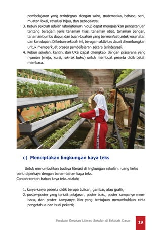 19Panduan Gerakan Literasi Sekolah di Sekolah Dasar
pembelajaran yang terintegrasi dengan sains, matematika, bahasa, seni,
muatan lokal, revolusi hijau, dan sebagainya.
3. Kebun sekolah adalah laboratorium hidup dapat mengajarkan pengetahuan
tentang beragam jenis tanaman hias, tanaman obat, tanaman pangan,
tanaman bumbu dapur, dan buah-buahan yang bermanfaat untuk kesehatan
dan kehidupan. Di kebun sekolah ini, beragam aktivitas dapat dikembangkan
untuk memperkuat proses pembelajaran secara terintegrasi.
4. Kebun sekolah, kantin, dan UKS dapat dilengkapi dengan prasarana yang
nyaman (meja, kursi, rak-rak buku) untuk membuat peserta didik betah
membaca.
c) Menciptakan lingkungan kaya teks
Untuk menumbuhkan budaya literasi di lingkungan sekolah, ruang kelas
perlu diperkaya dengan bahan-bahan kaya teks.
Contoh-contoh bahan kaya teks adalah:
1. karya-karya peserta didik berupa tulisan, gambar, atau grafik;
2. poster-poster yang terkait pelajaran, poster buku, poster kampanye mem-
baca, dan poster kampanye lain yang bertujuan menumbuhkan cinta
pengetahua dan budi pekerti;
 