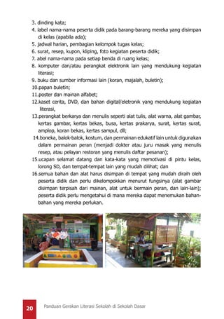20 Panduan Gerakan Literasi Sekolah di Sekolah Dasar
3. dinding kata;
4. label nama-nama peserta didik pada barang-barang mereka yang disimpan
di kelas (apabila ada);
5. jadwal harian, pembagian kelompok tugas kelas;
6. surat, resep, kupon, kliping, foto kegiatan peserta didik;
7. abel nama-nama pada setiap benda di ruang kelas;
8. komputer dan/atau perangkat elektronik lain yang mendukung kegiatan
literasi;
9. buku dan sumber informasi lain (koran, majalah, buletin);
10.papan buletin;
11.poster dan mainan alfabet;
12.kaset cerita, DVD, dan bahan digital/eletronik yang mendukung kegiatan
literasi,
13.perangkat berkarya dan menulis seperti alat tulis, alat warna, alat gambar,
kertas gambar, kertas bekas, busa, kertas prakarya, surat, kertas surat,
amplop, koran bekas, kertas sampul, dll;
14.boneka, balok-balok, kostum, dan permainan edukatif lain untuk digunakan
dalam permainan peran (menjadi dokter atau juru masak yang menulis
resep, atau pelayan restoran yang menulis daftar pesanan);
15.ucapan selamat datang dan kata-kata yang memotivasi di pintu kelas,
lorong SD, dan tempat-tempat lain yang mudah dilihat; dan
16.semua bahan dan alat harus disimpan di tempat yang mudah diraih oleh
peserta didik dan perlu dikelompokkan menurut fungsinya (alat gambar
disimpan terpisah dari mainan, alat untuk bermain peran, dan lain-lain);
peserta didik perlu mengetahui di mana mereka dapat menemukan bahan-
bahan yang mereka perlukan.
 
