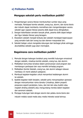 22 Panduan Gerakan Literasi Sekolah di Sekolah Dasar
e) Pelibatan Publik
Mengapa sekolah perlu melibatkan publik?
1. Pengembangan sarana literasi membutuhkan sumber daya yang
memadai. Partisipasi komite sekolah, orang tua, alumni, dan dunia bisnis
dan industri dapat membantu memelihara dan mengembangkan sarana
sekolah agar capaian literasi peserta didik dapat terus ditingkatkan.
2. Dengan keterlibatan semakin banyak pihak, peserta didik dapat belajar
dari figur teladan literasi yang beragam.
3. Ekosistem sekolah menjadi terbuka dan sekolah mendapat kepercayaan
yang semakin baik dari orang tua dan elemen masyarakat lain.
4. Sekolah belajar untuk mengelola dukungan dari berbagai pihak sehingga
akuntabilitas sekolah juga akan meningkat.
Bagaimana cara melibatkan publik?
1. Memulai dengan kalangan terdekat yang memiliki hubungan emosional
dengan sekolah, misalnya komite sekolah, orang tua, dan alumni.
2. Melibatkan komunitas tersebut dalam perencanaan awal program dan
membangun partisipasi dan rasa memiliki terhadap program.
3. Melibatkan Komite Sekolah, orang tua, dan alumni sebagai relawan
membaca 15 menit sebelum pelajaran.
4. Membuat kegiatan-kegiatan untuk menyambut kedatangan alumni
ke sekolah.
5. Apabila kegiatan telah berjalan, sekolah perlu menyampaikan apresiasi
dengan mencantumkan nama donatur (misalnya, dalam properti
prasarana seperti perabotan, buku, dan lain-lain atau buletin atau
majalah dinding sekolah) atau mengundang mereka dalam kegiatan
dan seremoni sekolah.
6. Menjaga hubungan baik dengan alumni dan pelaku dunia bisnis dan
industri melalui sosial media atau media interaksi sosial lainnya.
 