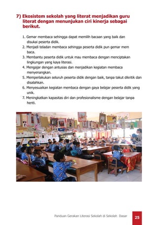 25Panduan Gerakan Literasi Sekolah di Sekolah Dasar
7) Ekosistem sekolah yang literat menjadikan guru 	
literat dengan menunjukan ciri kinerja sebagai
berikut.
1. Gemar membaca sehingga dapat memilih bacaan yang baik dan
disukai peserta didik.
2. Menjadi teladan membaca sehingga peserta didik pun gemar mem
baca.
3. Membantu peserta didik untuk mau membaca dengan menciptakan
lingkungan yang kaya literasi.
4. Mengajar dengan antusias dan menjadikan kegiatan membaca
menyenangkan.
5. Memperlakukan seluruh peserta didik dengan baik, tanpa takut dikritik dan
disalahkan.
6. Menyesuaikan kegiatan membaca dengan gaya belajar peserta didik yang
unik.
7. Meningkatkan kapasitas diri dan profesionalisme dengan belajar tanpa
henti.
 