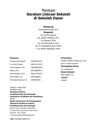 Panduan
Gerakan Literasi Sekolah
di Sekolah Dasar
Pelindung:
Hamid Muhammad, Ph.D.
Pengarah:
Dr. Thamrin Kasman
Drs. Wowon Widaryat, M.Si.
Dr. Supriano, M.Ed.
Drs. Purwadi Sutanto, M.Si.
Drs. M. Mustaghfirin Amin, M.B.A.
Ir. Sri Renani Pantjastuti, M.P.A.
Penyusun:
Dr. Dewi Utama Faizah 	 (082298521251)
Dr. Susanti Sufyadi		 (082119172202)
Lanny Anggraini, M.A. 	 (081388525953)
Waluyo, M.A. 		 (081283859917)
Sofie Dewayani, Ph.D. 	 (082117522572)
Wien Muldian, S.S. 		 (0811889829)
Dwi Renya Roosaria, S.H. 	 (0818801304)
Penyunting:
Pangesti Wiedarti, M.Appl.Ling., Ph.D.
Prof. Dr. Kisyani-Laksono
Penanggung Jawab:
Dr. Juandanilsyah
Desain Sampul:
Wien Muldian, S.S.
Layout:
Kambali
Cetakan 1: Maret 2016
Diterbitkan oleh:
Direktorat Jenderal
Pendidikan Dasar dan Menengah
Kementerian Pendidikan dan Kebudayaan
Alamat:
Bagian Perencanaan dan Penganggaran
Sekretariat Direktorat Jenderal
Pendidikan Dasar dan Menengah
Gedung E lantai 5 Kompleks Kemendikbud
Jl. Jenderal Sudirman Senayan, Jakarta 10270
Telp./Faks : (021) 5725613
E-mail: literasi.sekolah@kemdikbud.go.id
ISBN: 978-602-1389-16-4
 